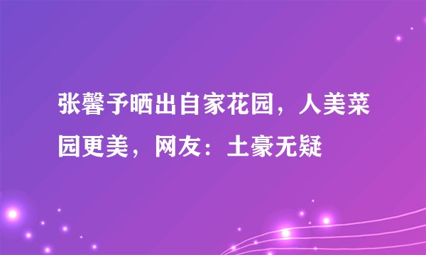 张馨予晒出自家花园，人美菜园更美，网友：土豪无疑