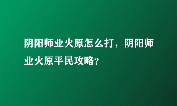 阴阳师业火原怎么打，阴阳师业火原平民攻略？