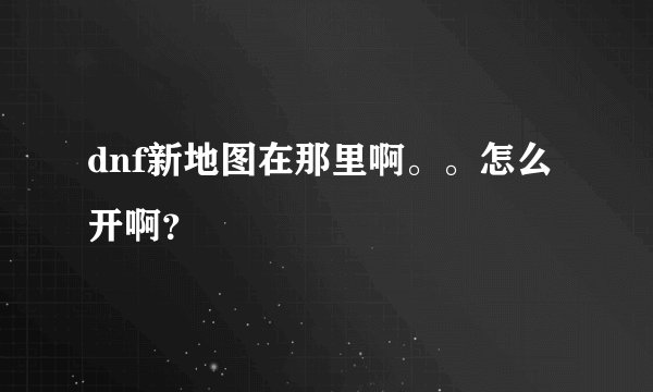 dnf新地图在那里啊。。怎么开啊？