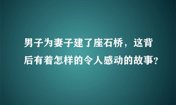 男子为妻子建了座石桥，这背后有着怎样的令人感动的故事？