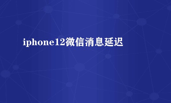 iphone12微信消息延迟