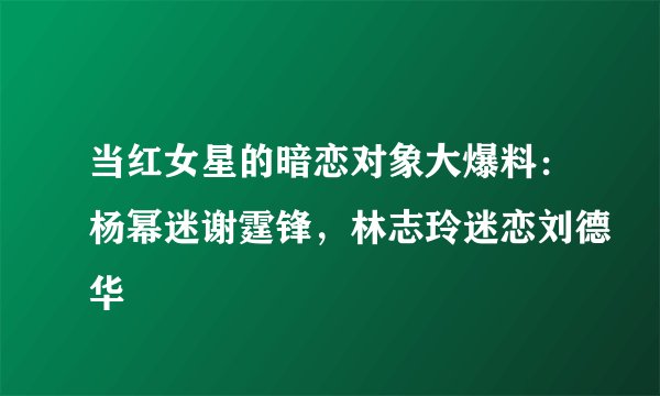 当红女星的暗恋对象大爆料：杨幂迷谢霆锋，林志玲迷恋刘德华
