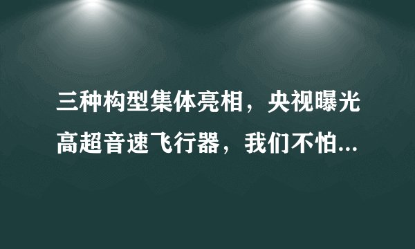 三种构型集体亮相，央视曝光高超音速飞行器，我们不怕被人山寨？