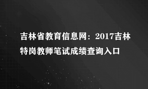 吉林省教育信息网：2017吉林特岗教师笔试成绩查询入口