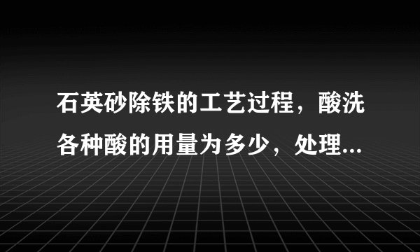 石英砂除铁的工艺过程,酸洗各种酸的用量为多少,处理时间多少?