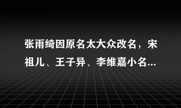 张雨绮因原名太大众改名,宋祖儿、王子异、李维嘉小名都带“狗”字
