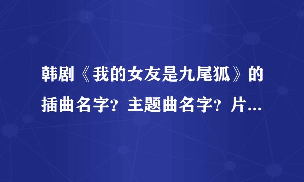 韩剧《我的女友是九尾狐》的插曲名字？主题曲名字？片尾曲名字？
