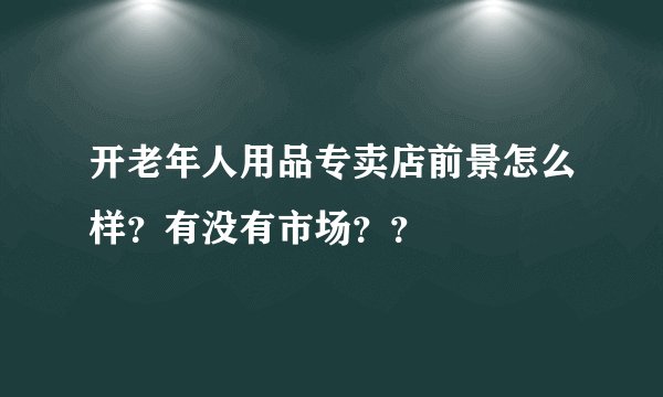 开老年人用品专卖店前景怎么样?有没有市场??