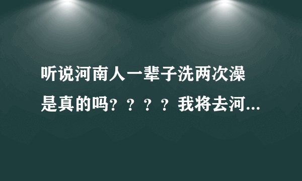 听说河南人一辈子洗两次澡 是真的吗？？？？我将去河南工作啊。。。爬爬的