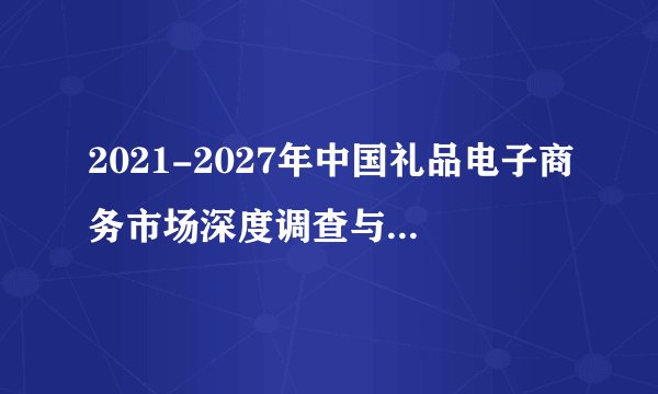 2021-2027年中国礼品电子商务市场深度调查与行业前景预测报告
