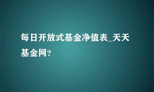 每日开放式基金净值表_天天基金网？