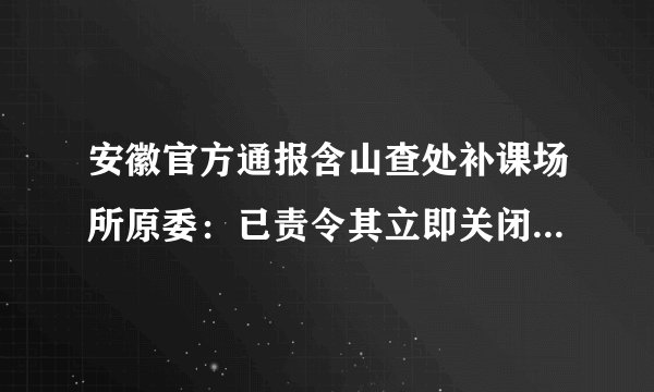 安徽官方通报含山查处补课场所原委：已责令其立即关闭并接受处理