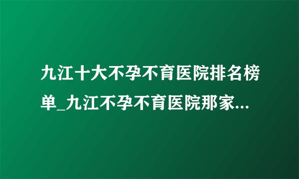 九江十大不孕不育医院排名榜单_九江不孕不育医院那家是最好的？