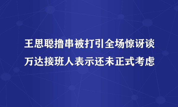 王思聪撸串被打引全场惊讶谈万达接班人表示还未正式考虑