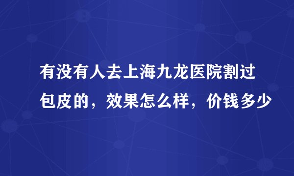 有没有人去上海九龙医院割过包皮的，效果怎么样，价钱多少