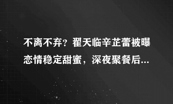 不离不弃？翟天临辛芷蕾被曝恋情稳定甜蜜，深夜聚餐后同回爱巢