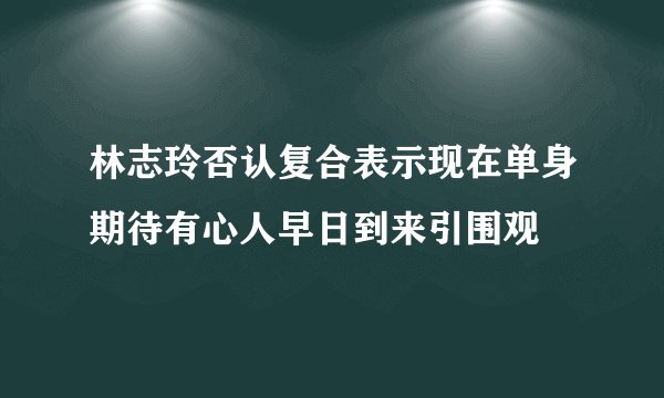 林志玲否认复合表示现在单身期待有心人早日到来引围观