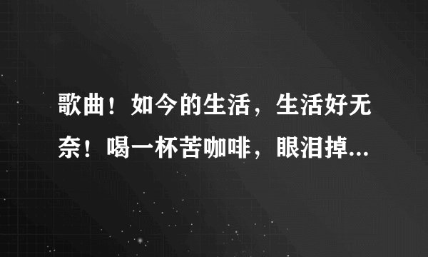 歌曲！如今的生活，生活好无奈！喝一杯苦咖啡，眼泪掉下来……是什么歌？无意听到的！对的好评！