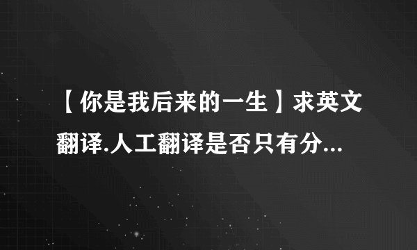 【你是我后来的一生】求英文翻译.人工翻译是否只有分别之后的期待我才能体会你是我的最...