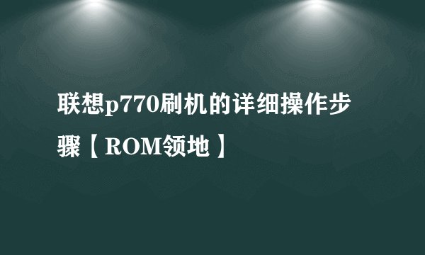 联想p770刷机的详细操作步骤【ROM领地】