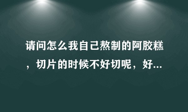 请问怎么我自己熬制的阿胶糕，切片的时候不好切呢，好像从冰箱里拿出来过一下就开始软了？请问是怎么回事