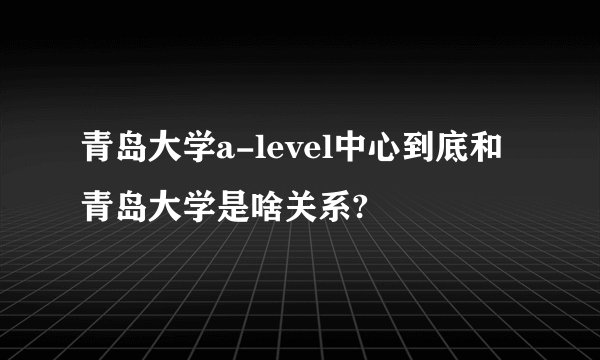 青岛大学a-level中心到底和青岛大学是啥关系?