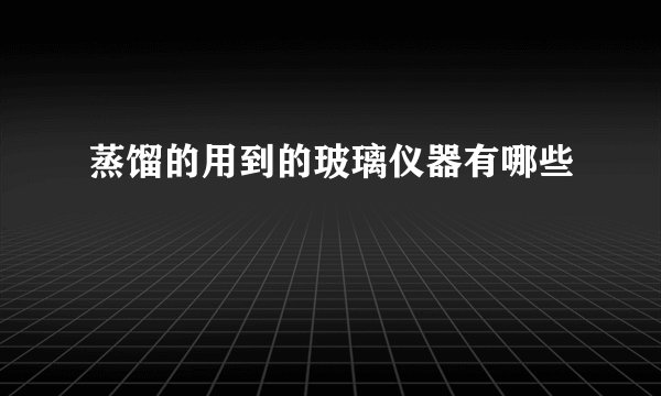 蒸馏的用到的玻璃仪器有哪些