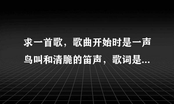 求一首歌,歌曲开始时是一声鸟叫和清脆的笛声,歌词是这样的: