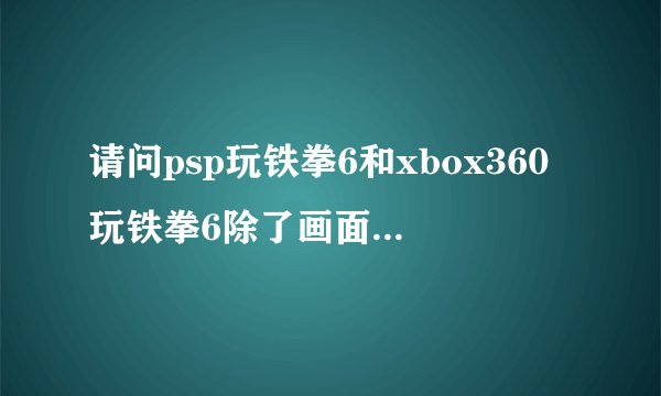 请问psp玩铁拳6和xbox360玩铁拳6除了画面的不同还有什么区别？