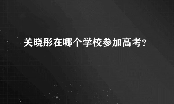 关晓彤在哪个学校参加高考？