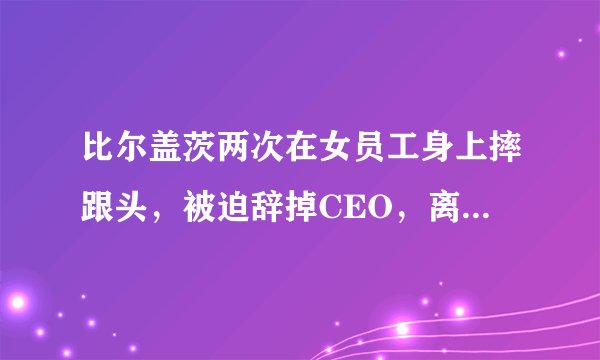 比尔盖茨两次在女员工身上摔跟头，被迫辞掉CEO，离开董事会