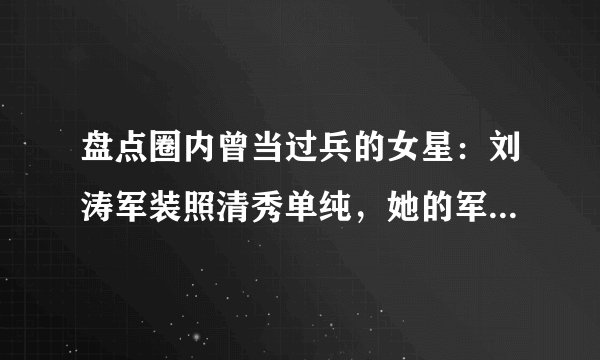 盘点圈内曾当过兵的女星：刘涛军装照清秀单纯，她的军衔高的吓人，是谁？