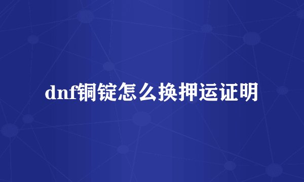 dnf铜锭怎么换押运证明