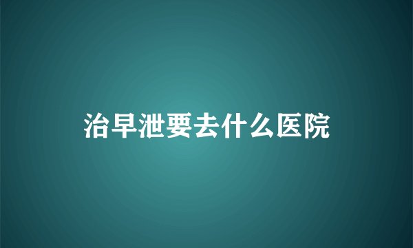 治早泄要去什么医院