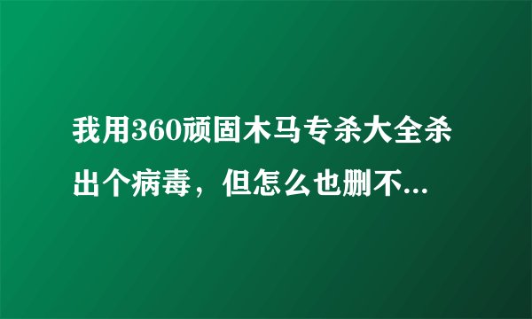 我用360顽固木马专杀大全杀出个病毒，但怎么也删不掉，请高手指点！！
