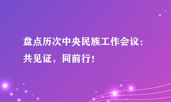 盘点历次中央民族工作会议：共见证，同前行！