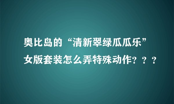奥比岛的“清新翠绿瓜瓜乐”女版套装怎么弄特殊动作？？？