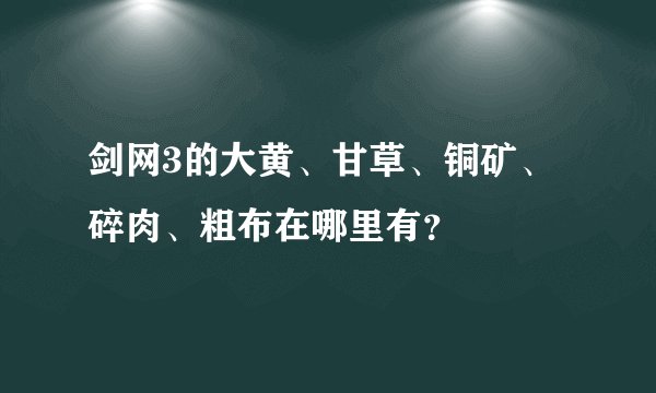 剑网3的大黄、甘草、铜矿、碎肉、粗布在哪里有？
