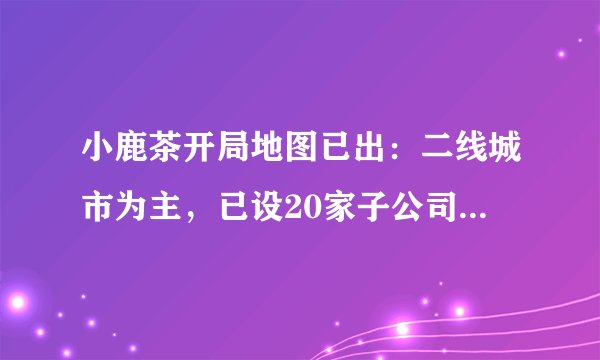 小鹿茶开局地图已出：二线城市为主，已设20家子公司，上海广州暂无