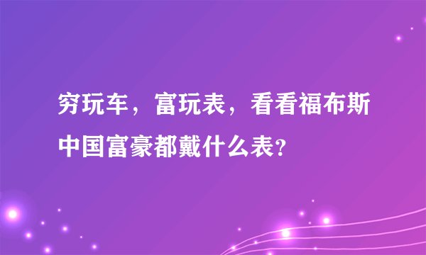 穷玩车，富玩表，看看福布斯中国富豪都戴什么表？