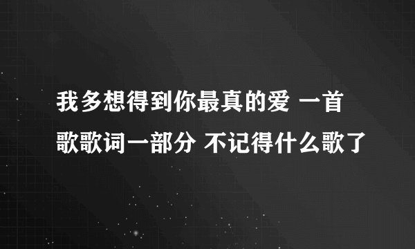 我多想得到你最真的爱 一首歌歌词一部分 不记得什么歌了