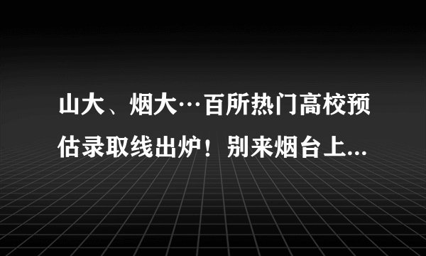 山大、烟大…百所热门高校预估录取线出炉！别来烟台上大学，因为……