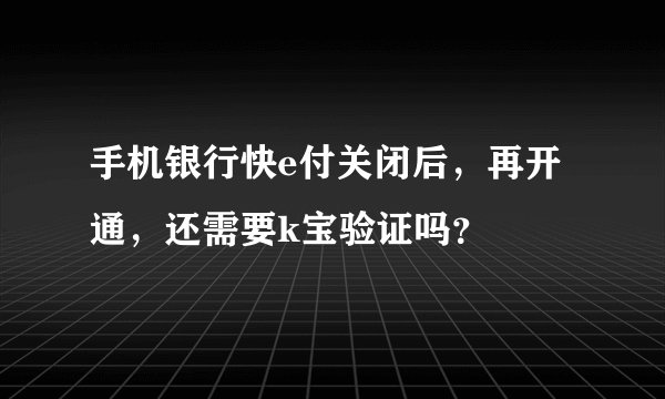手机银行快e付关闭后，再开通，还需要k宝验证吗？