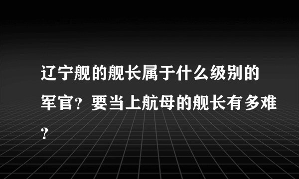 辽宁舰的舰长属于什么级别的军官?要当上航母的舰长有多难?