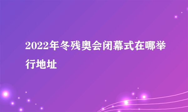 2022年冬残奥会闭幕式在哪举行地址