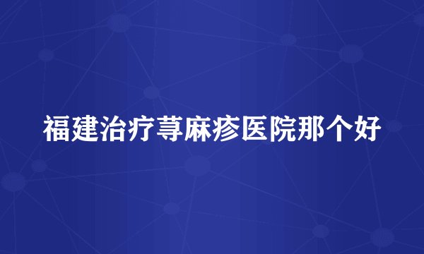 福建治疗荨麻疹医院那个好