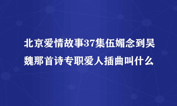 北京爱情故事37集伍媚念到吴魏那首诗专职爱人插曲叫什么