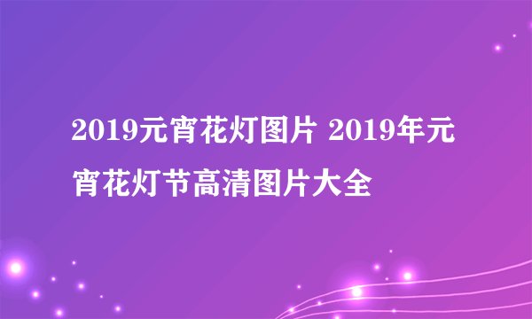 2019元宵花灯图片 2019年元宵花灯节高清图片大全