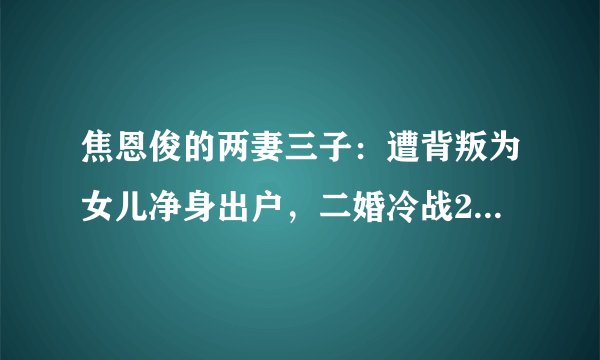 焦恩俊的两妻三子：遭背叛为女儿净身出户，二婚冷战2年再爆危机！
