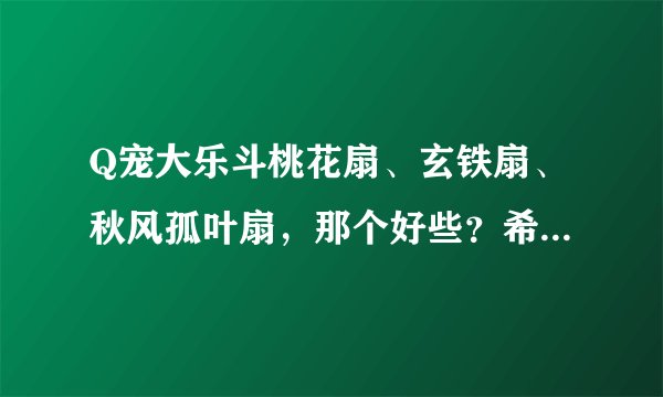 Q宠大乐斗桃花扇、玄铁扇、秋风孤叶扇，那个好些？希望你把他们的属性介绍下。谢谢！